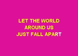 LET THE WORLD
AROUNDUS

JUST FALL APART