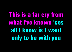 This is a far cry from
what I've known 'cos

all I know is I want
only to he with you