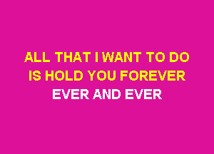 ALL THAT I WANT TO DO
IS HOLD YOU FOREVER
EVER AND EVER