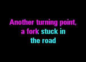 Another turning point,

a fork stuck in
the road
