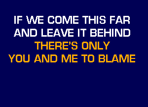 IF WE COME THIS FAR
AND LEAVE IT BEHIND
THERE'S ONLY
YOU AND ME TO BLAME