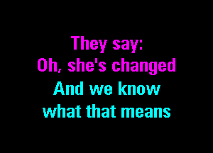 They sayz
0h, she's changed

And we know
what that means