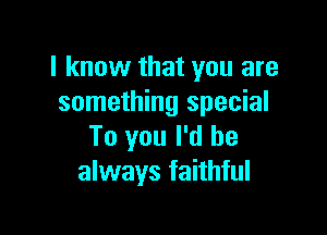 I know that you are
something special

To you I'd be
always faithful