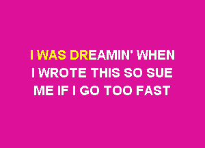 IWAS DREAMIN' WHEN
I WROTE THIS 80 SUE

ME IF I GO TOO FAST