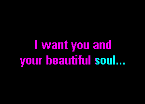 I want you and

your beautiful soul...
