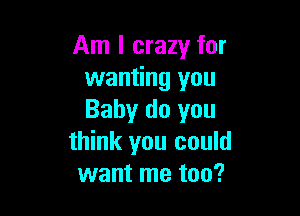 Am I crazy for
wanting you

Baby do you
think you could
want me too?