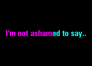 I'm not ashamed to say..