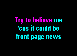 Try to believe me

'cos it could be
front page news