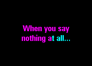 When you say

nothing at all...