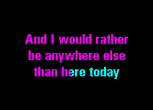 And I would rather

be anywhere else
than here today