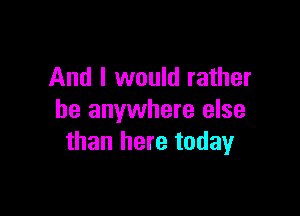 And I would rather

be anywhere else
than here today