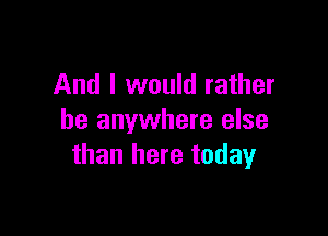 And I would rather

be anywhere else
than here today