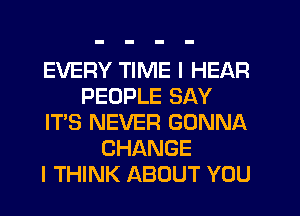 EVERY TIME I HEAR
PEOPLE SAY
IT'S NEVER GONNA
CHANGE
I THINK ABOUT YOU