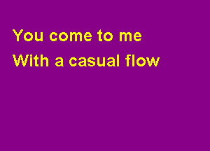 You come to me
With a casual flow