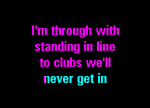 I'm through with
standing in line

to clubs we'll
never get in