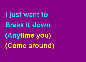 I just want to
Break it down

(Anytime you)
(Come around)