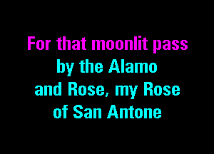 For that moonlit pass
by the Alamo

and Rose, my Rose
of San Antone