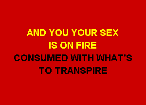 AND YOU YOUR SEX
IS ON FIRE