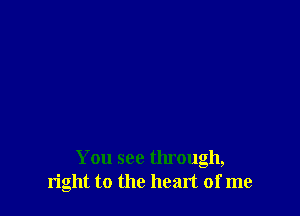 You see through,
right to the heart of me