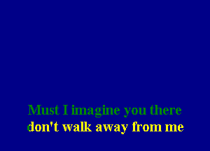 Must I imagine you there
don't walk away from me