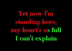 Yet now I'm
standing here,
my heart's so full
I can't explain