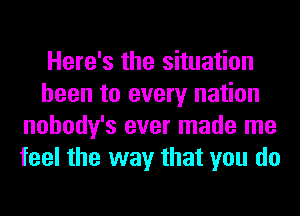 Here's the situation
been to every nation
nohody's ever made me
feel the way that you do