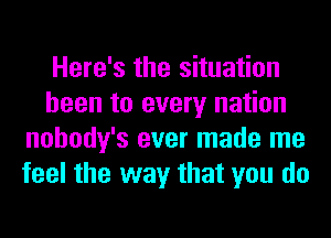 Here's the situation
been to every nation
nohody's ever made me
feel the way that you do