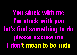 You stuck with me
I'm stuck with you
let's find something to do
please excuse me
I don't mean to be rude