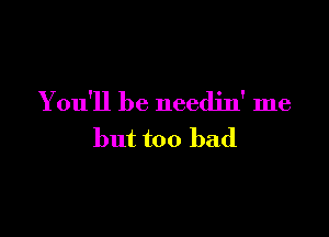 You'll be needjn' me

but too bad