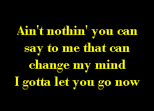 Ain't nothin' you can
say to me that can
change my mind
I gotta let you go now