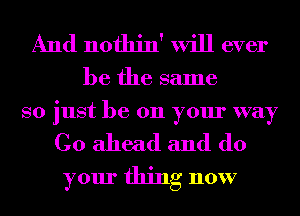 And nothin' will ever

be the same
so just be 011 your way

Go ahead and do
your thing now