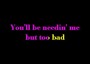 You'll be needjn' me

but too bad