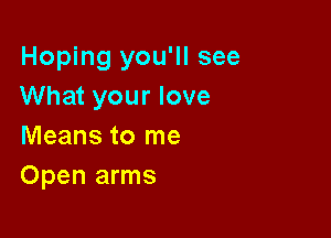 Hoping you'll see
What your love

Means to me
Open arms