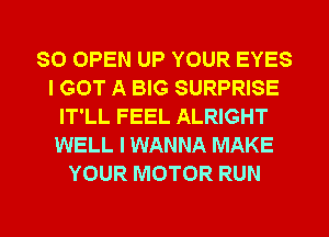 SO OPEN UP YOUR EYES
I GOT A BIG SURPRISE
IT'LL FEEL ALRIGHT
WELL I WANNA MAKE
YOUR MOTOR RUN