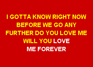 I GOTTA KNOW RIGHT NOW
BEFORE WE GO ANY
FURTHER DO YOU LOVE ME
WILL YOU LOVE
ME FOREVER