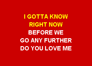 l GOTTA KNOW
RIGHT NOW
BEFORE WE

GO ANY FURTHER
DO YOU LOVE ME