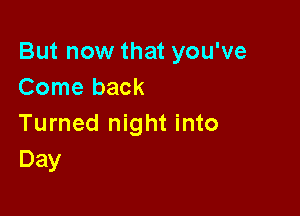 But now that you've
Come back

Turned night into
Day