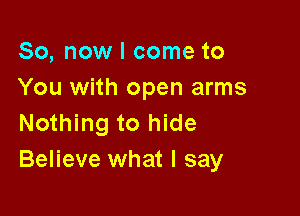 So, now I come to
You with open arms

Nothing to hide
Believe what I say