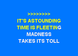 IT'S ASTOUNDING
TIME IS FLEETING

MADNESS
TAKES ITS TOLL