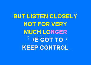 BUT LISTEN CLOSELY
NOT FOR VERY
MUCH LONGER

? (E GOT TO 
KEEP CONTROL
