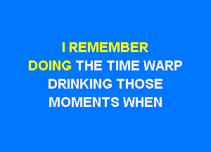 I REMEMBER
DOING THE TIME WARP

DRINKING THOSE
MOMENTS WHEN