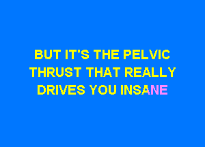 BUT IT'S THE PELVIC
THRUST THAT REALLY
DRIVES YOU INSANE