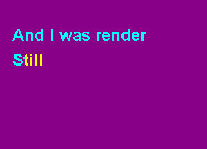 And I was render
Still