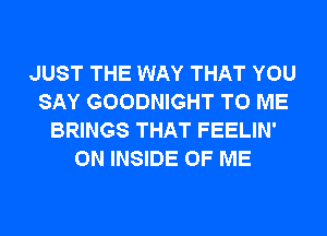 JUST THE WAY THAT YOU
SAY GOODNIGHT TO ME
BRINGS THAT FEELIN'
ON INSIDE OF ME