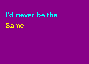 I'd never be the
Same