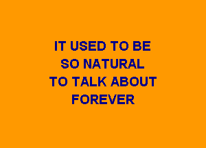 IT USED TO BE
SO NATURAL
TO TALK ABOUT
FOREVER
