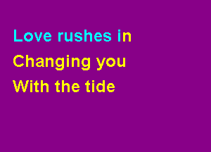 Love rushes in
Changing you

With the tide