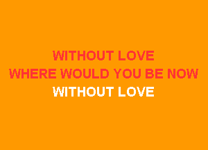 WITHOUT LOVE
WHERE WOULD YOU BE NOW