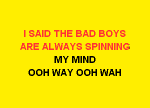 I SAID THE BAD BOYS
ARE ALWAYS SPINNING
MY MIND
00H WAY OOH WAH
