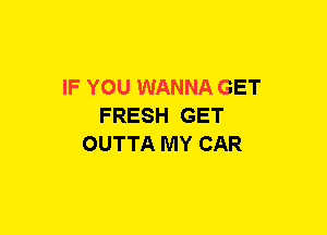 IF YOU WANNA GET
FRESH GET
OUTTA MY CAR